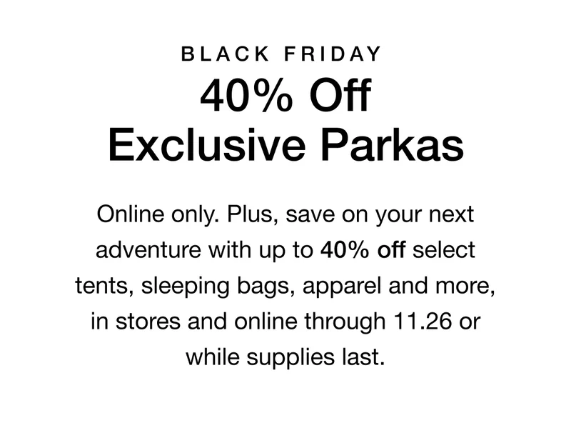 Black Friday. 40% Off Exclusive Parkas. Online only. Plus up to 40% off select tents, sleeping bags, apparel and more, in stores and online through 11.26 or while supplies last.