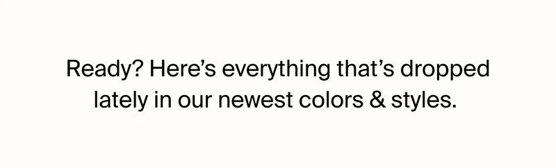 Ready? Here's everything that's dropped lately in our newest colors & styles.