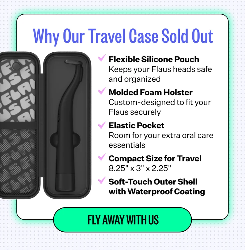 Why Our Travel Case Sold Out | Flexible Silicone Pouch - Keeps your Flaus heads safe and organized | Molded Foam Holster - Custom-designed to fit your Flaus securely | Elastic Pocket - Room for your extra oral care essentials | Compact Size for Travel - 8.25"x3"x2.25" | Soft -Touch Outer Shell with Waterproof Coating | Fly Away With Us