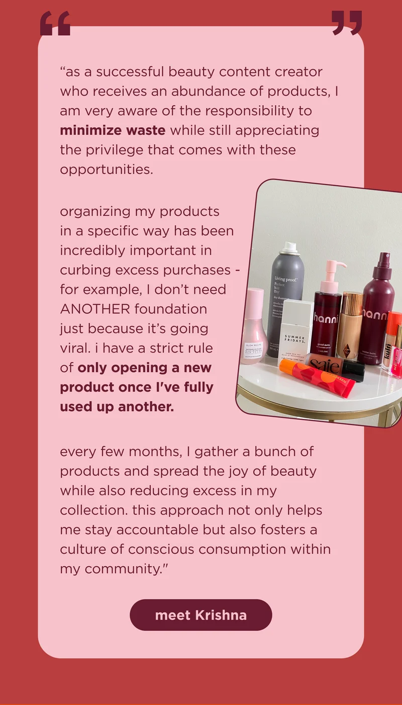 "as a successful beauty content creator who receives an abundance of products, I am very aware of the responsibility to minimize waste while still appreciating the privilege that comes with these opportunities.  organizing my products in a specific way has been incredibly important in curbing excess purchases - for example, I don’t need ANOTHER foundation just because it’s going viral. i have a strict rule of only opening a new product once I've fully used up another.  every few months, I gather a bunch of products and spread the joy of beauty while also reducing excess in my collection. this approach not only helps me stay accountable but also fosters a culture of conscious consumption within my community."