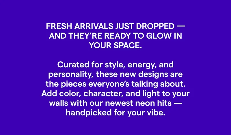FRESH ARRIVALS JUST DROPPED -AND THEY'RE READY TO GLOW IN YOUR SPACE. Curated for style, energy, and personality, these new designs are the pieces everyone's talking about. Add color, character, and light to your walls with our newest neon hits -handpicked for your vibe.