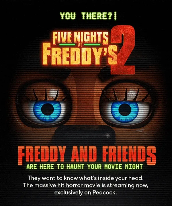 You There? Five Nights At Freddy's 2 | Freddy and Friends are here to haunt your movie night. They want to know what's inside your head. The massive hit horror movie is streaming now, exclusively on Peacock.