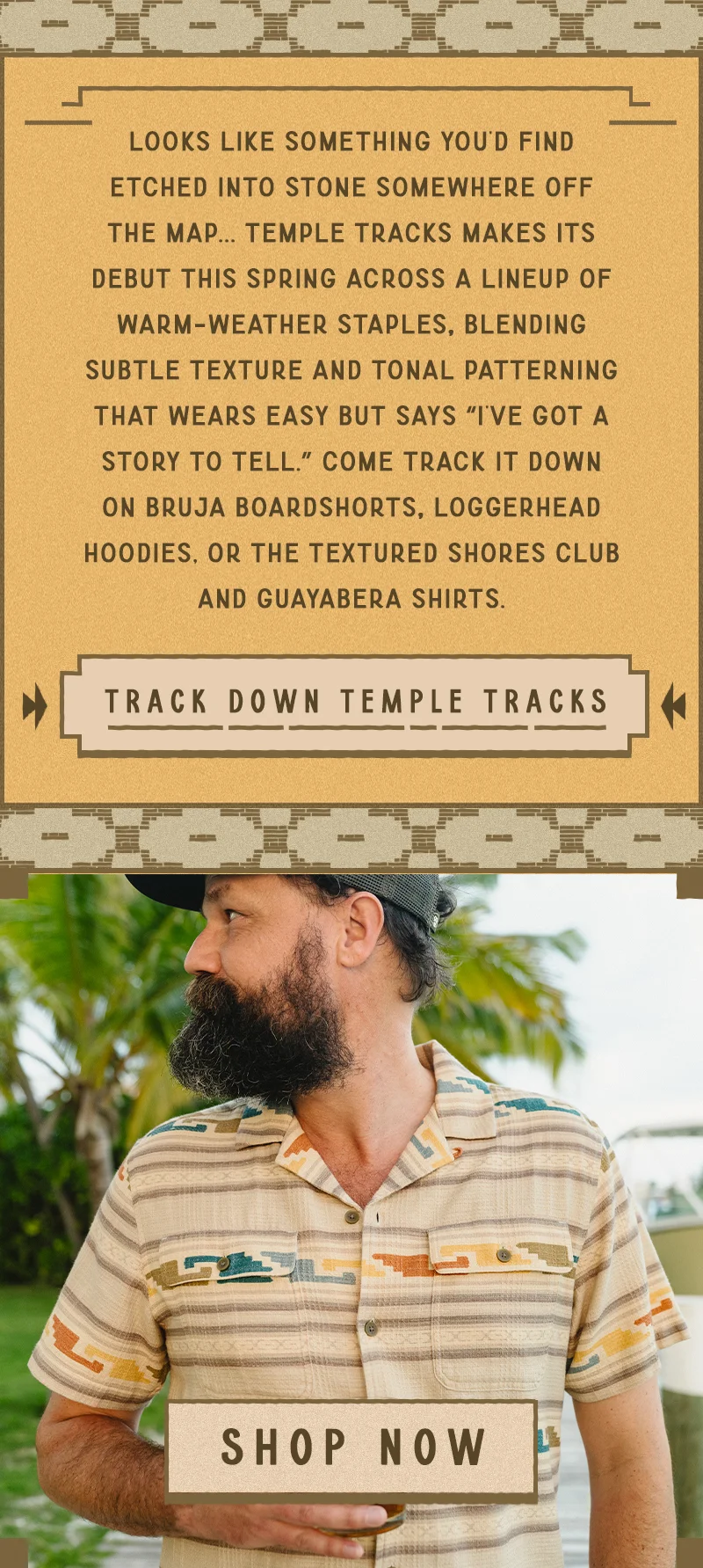 Temple Tracks makes its debut this spring across a lineup of warm-weather staples, blending subtle texture and tonal patterning that wears easy but says “I’ve got a story to tell.” Come track it down on Bruja Boardshorts, Loggerhead Hoodies, or the textured Shores Club and Guayabera Shirts.
