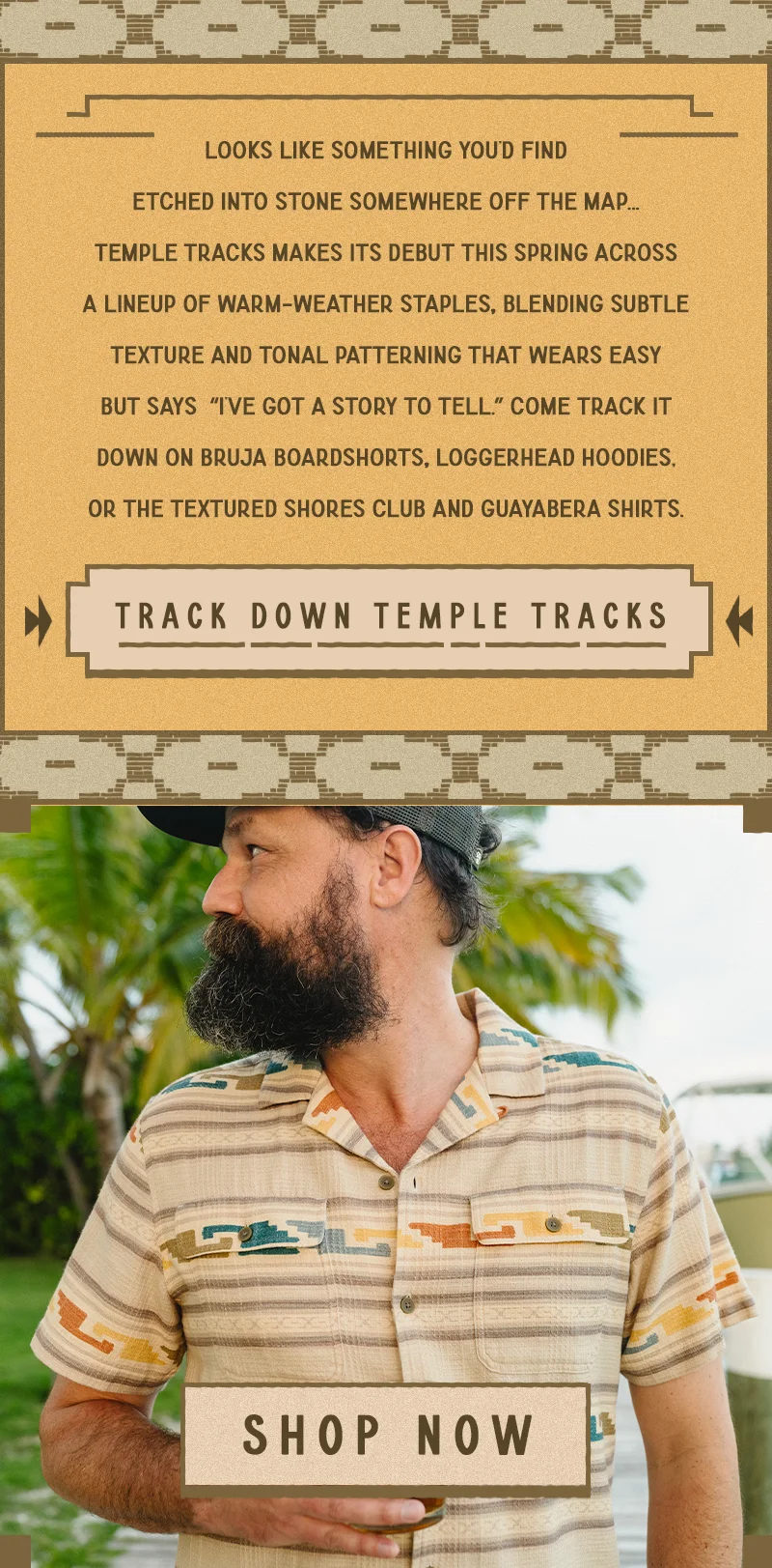 Temple Tracks makes its debut this spring across a lineup of warm-weather staples, blending subtle texture and tonal patterning that wears easy but says “I’ve got a story to tell.” Come track it down on Bruja Boardshorts, Loggerhead Hoodies, or the textured Shores Club and Guayabera Shirts.