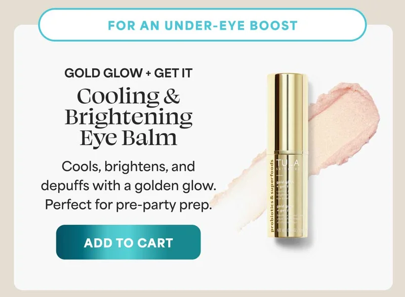 For an under-eye boost Gold Glow + Get It Cooling & Brightening Eye Balm Cools, brightens, and depuffs with a golden glow. Perfect for pre-party prep. -- ADD TO CART