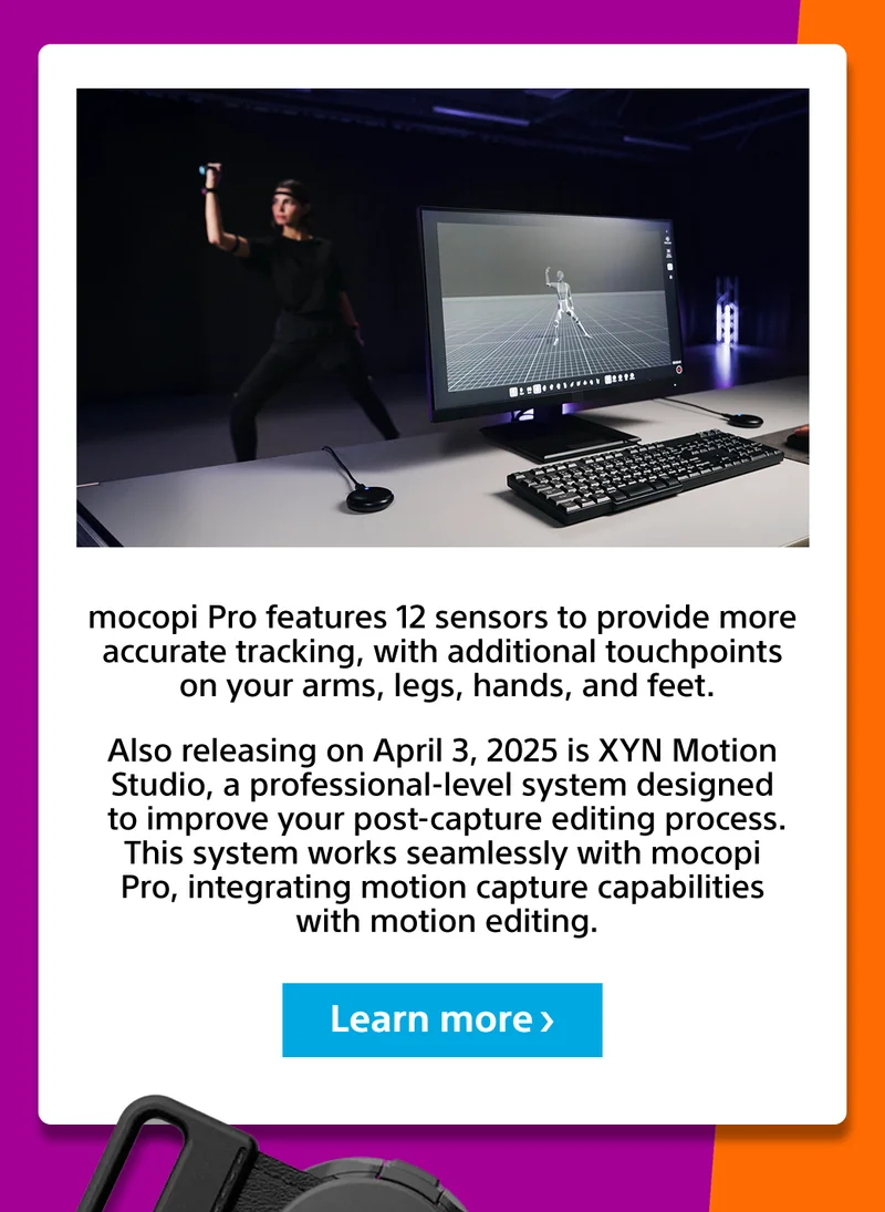 mocopi Pro features 12 sensors to provide more accurate tracking, with additional touchpoints on your arms, legs, hands, and feet. | Also releasing on April 3, 2025 is XYN Motion Studio, a professional-level system designed to improve your post-capture editing process. This system works seamlessly with mocopi Pro, integrating motion capture capabilities with motion editing. | Learn more