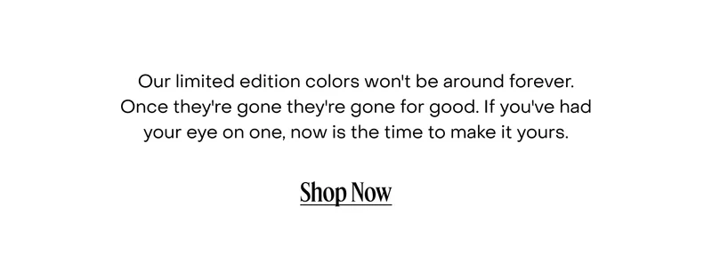 Our limited edition colours won't be around forever. Once they're gone they're gone for good. If you've had your eye on one, now is the time to make it yours.
