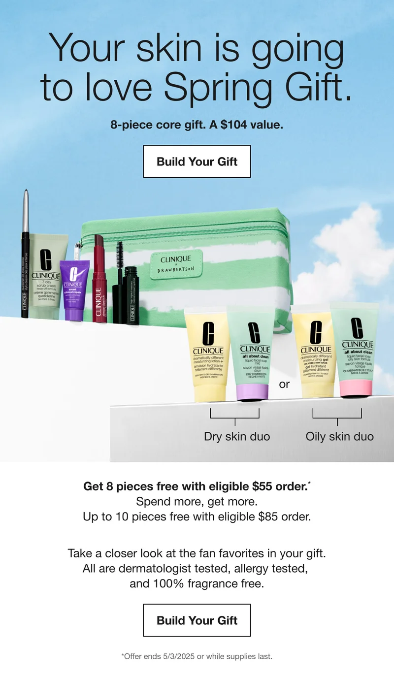 Your skin is going to love Spring Gift. 8-Piece core gift. A $104 value. Build Your Gift | Get 8 pieces free with eligible $55 order.* Spend more, get more. Up to 10 pieces free with eligible $85 order. Take a closer look at the fan favorites in your gift. All are dermatologist tested, allergy tested, and 100% fragrance free. Build Your Gift | *Offer ends 5/3/2025 or while supplies last.