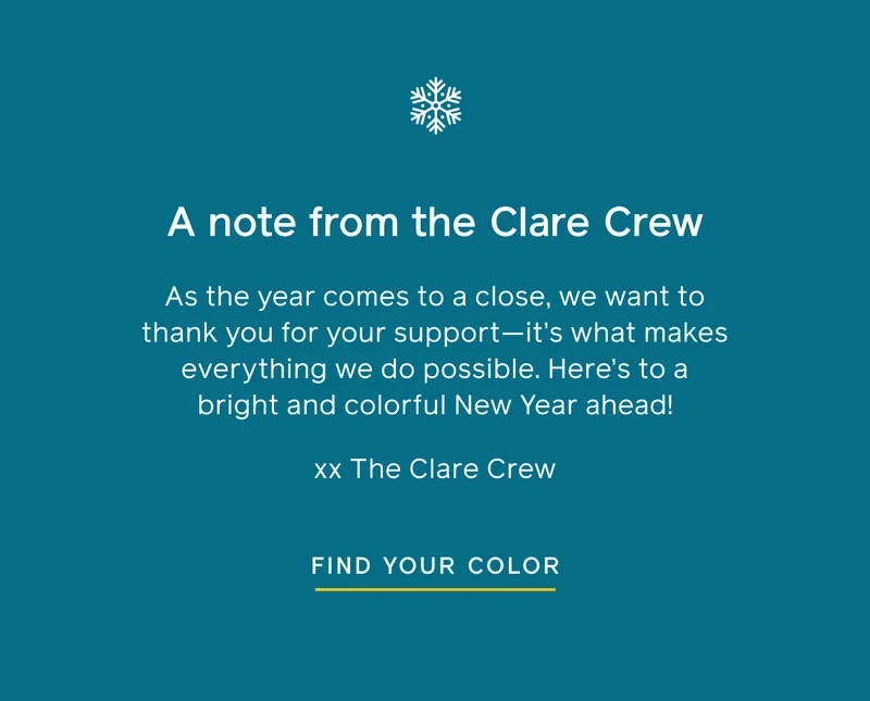 A note from the Clare Crew. As the year comes to a close, we want to thank you for your support—it's what makes everything we do possible. Here's to a bright and colorful New Year ahead! xx The Clare Crew. Find Your Color