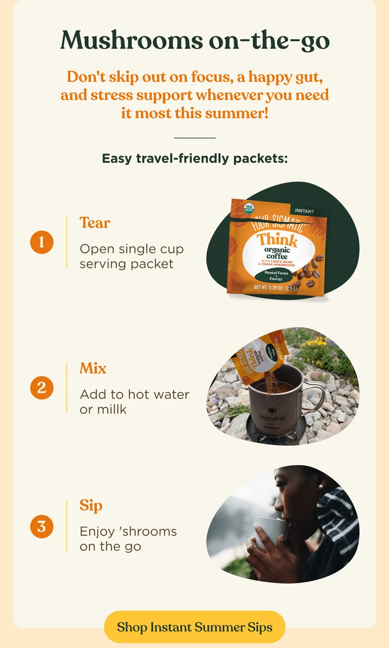 Mushrooms on-the-go | Don't skip out on focus, a happy gut, and stress support whenever you need it most this summer! | Easy travel-friendly packets: Tear - Open single cup serving packet | Mix: Add to hot water or milk | Sip - Enjoy 'shrooms on the go | Shop Instant Summer Sips