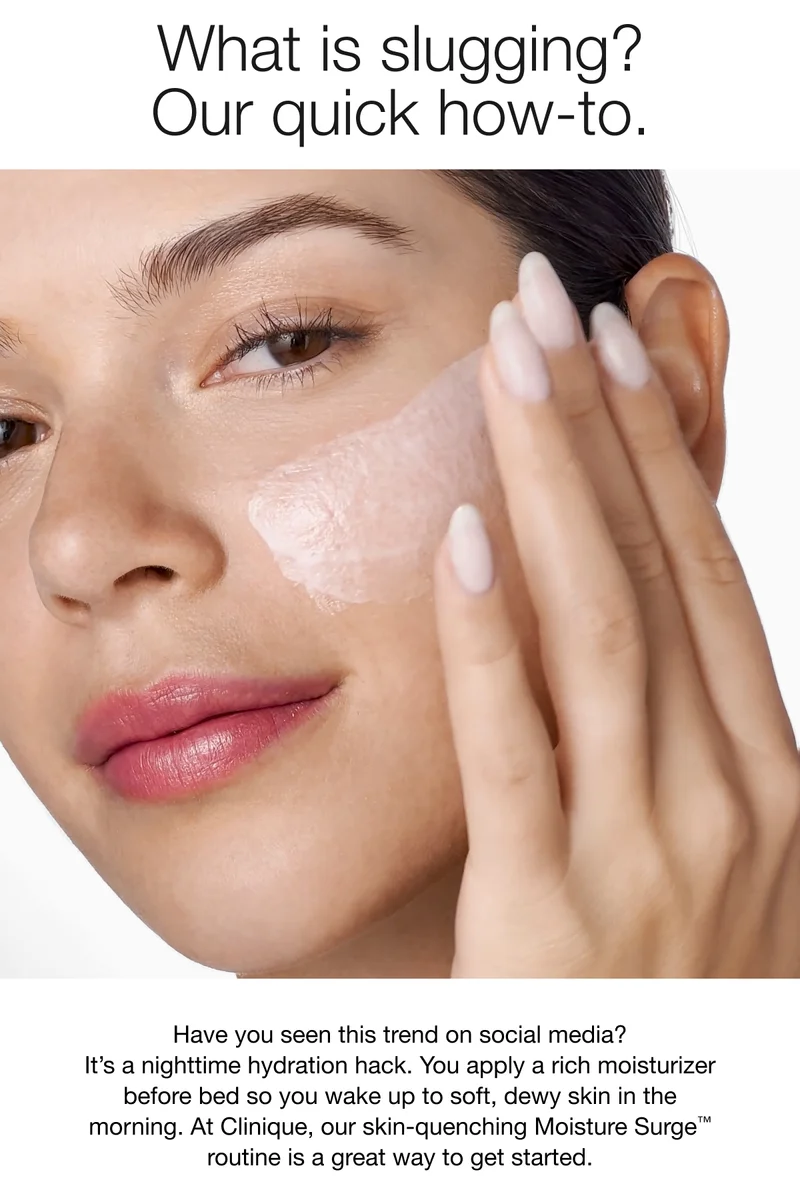 What is slugging? Our quick how-to. Have you seen this trend on social media? It’s a nighttime hydration hack. You apply a rich moisturizer before bed so you wake up to soft, dewy skin in the morning. At Clinique, our skin-quenching Moisture Surge™ routine is a great way to get started.