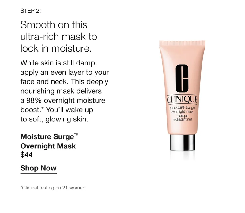 Step 2: Smooth on this ultra-rich mask to lock in moisture. While skin is still damp, apply an even layer to your face and neck. This deeply nourishing mask delivers a 98% overnight moisture boost.* You’ll wake up to soft, glowing skin. Moisture Surge™ Overnight Mask $44 Shop Now *Clinical testing on 21 women.