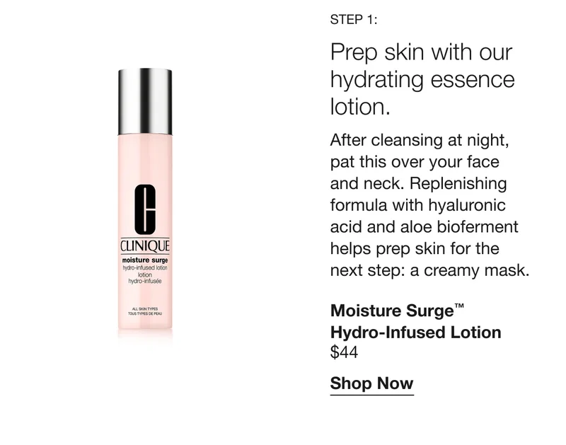 Step 1:Prep skin with our hydrating essence lotion. After cleansing at night,
pat this over your face and neck. Replenishing formula with hyaluronic acid and aloe bioferment helps prep skin for the next step: a creamy mask. Moisture Surge™ Hydro-Infused Lotion $44 Shop Now