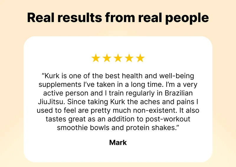 Real results from real people | ⭐️⭐️⭐️⭐️⭐️ "Kurk is one of the best health and well-being supplements I’ve taken in a long time. I’m a very active person and I train regularly in Brazilian JiuJitsu. Since taking Kurk the aches and pains I used to feel are pretty much non-existent. It also tastes great as an addition to post-workout smoothie bowls and protein shakes." - Mark