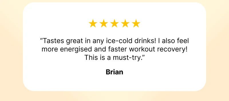 ⭐️⭐️⭐️⭐️⭐️ "Tastes great in any ice-cold drinks! I also feel more energised and faster workout recovery! This is a must-try." - Brian