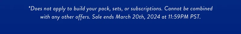 *Does not apply to build your pack, sets, or subscriptions. Cannot be combined with any other offers. Sale ends March 20th, 2024 at 11:59PM PST.
