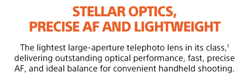 STELLAR OPTICS, PRECISE AF AND LIGHTWEIGHT | The lightest large-aperture telephoto lens in its class,(1) delivering outstanding optical performance, fast, precise AF, and ideal balance for convenient handheld shooting.