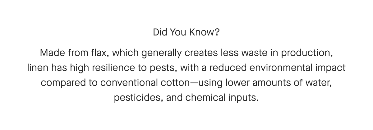 Did You Know? Made from flax, which generally creates less waste in production, linen has high resilience to pests, with a reduced environmental impact compared to conventional cotton-using lower amounts of water, pesticides, and chemical inputs.
