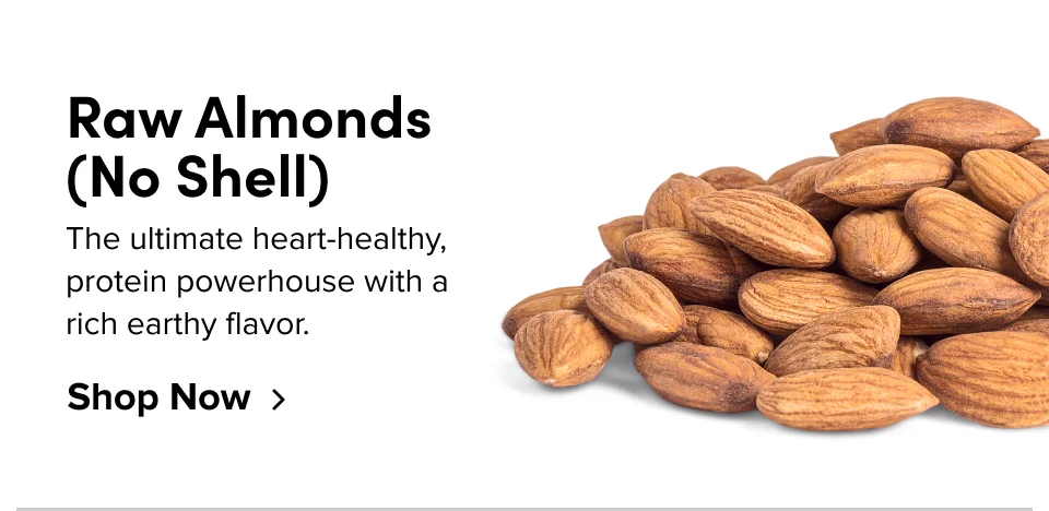 Raw Almonds  (No Shell) The ultimate heart-healthy, protein powerhouse with a  rich earthy flavor. Shop Now