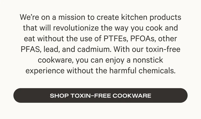 We're on a mission to create kitchen products that will revolutionize the way you cook and eat without the use of toxins. - Shop Toxin Free Cookware