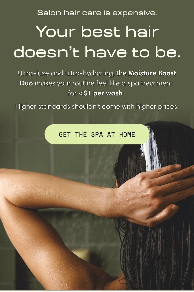 Salon hair care is expensive. Your best hair doesn’t have to be. Ultra-luxe and ultra-hydrating, the Moisture Boost Duo makes your routine feel like a spa treatment for <$1 per wash. Higher standards shouldn't come with higher prices. | GET THE SPA AT HOME
