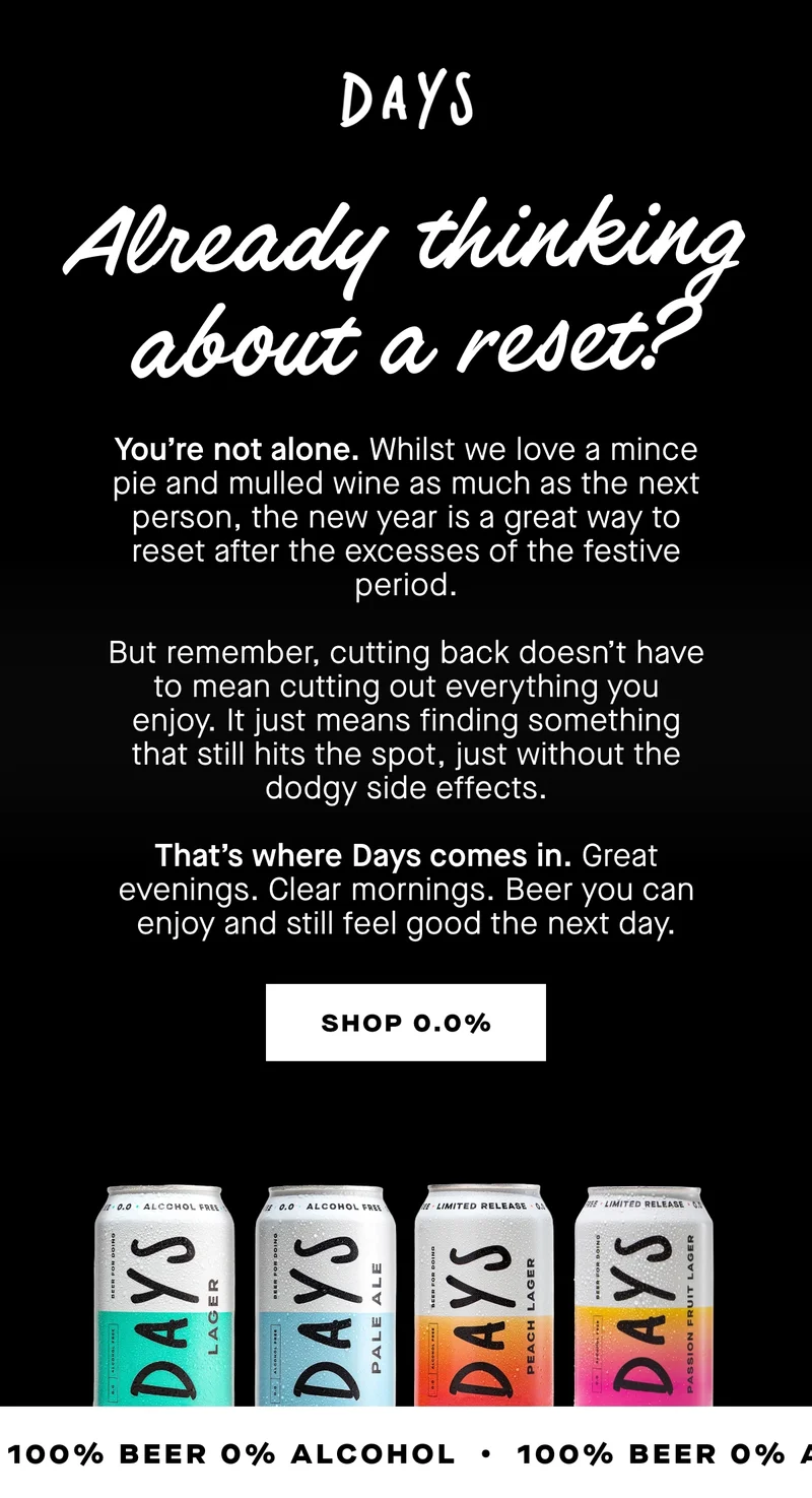 You’re not alone. Whilst we love a mince pie and mulled wine as much as the next person, the new year is a great way to reset after the excesses of the festive period.  But remember, cutting back doesn’t have to mean cutting out everything you enjoy. It just means finding something that still hits the spot, just without the dodgy side effects.  That’s where Days comes in. Great evenings. Clear mornings. Beer you can enjoy and still feel good the next day.