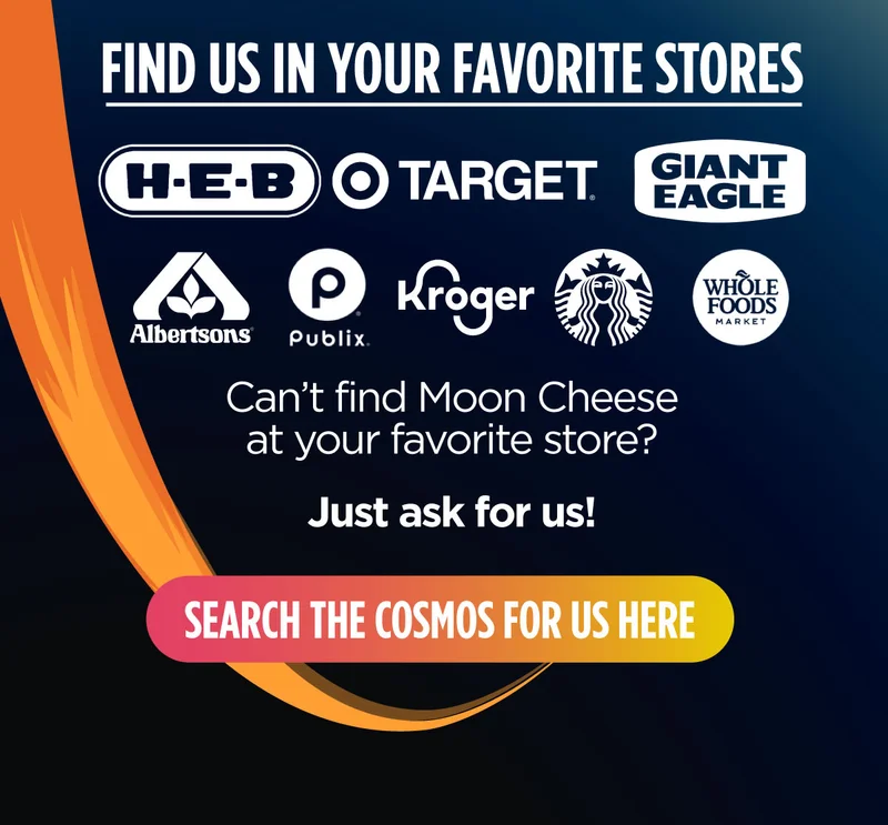 Moon Cheese |  Find us in your favorite stores | HEB | TARGET | GIANT EAGLE | ALBERTSONS | PUBLIX | KROGER | STARBUCKS | WHOLE FOODS | Search the Cosmos Here