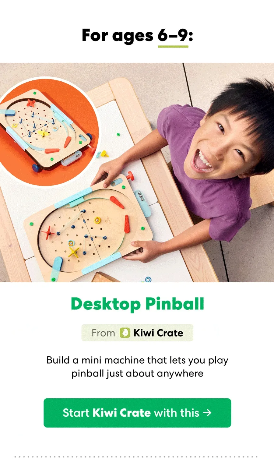 For ages 6-9: Desktop Pinball From Kiwi Crate Build a mini machine that lets you play pinball just about anywhere Start Kiwi Crate with this