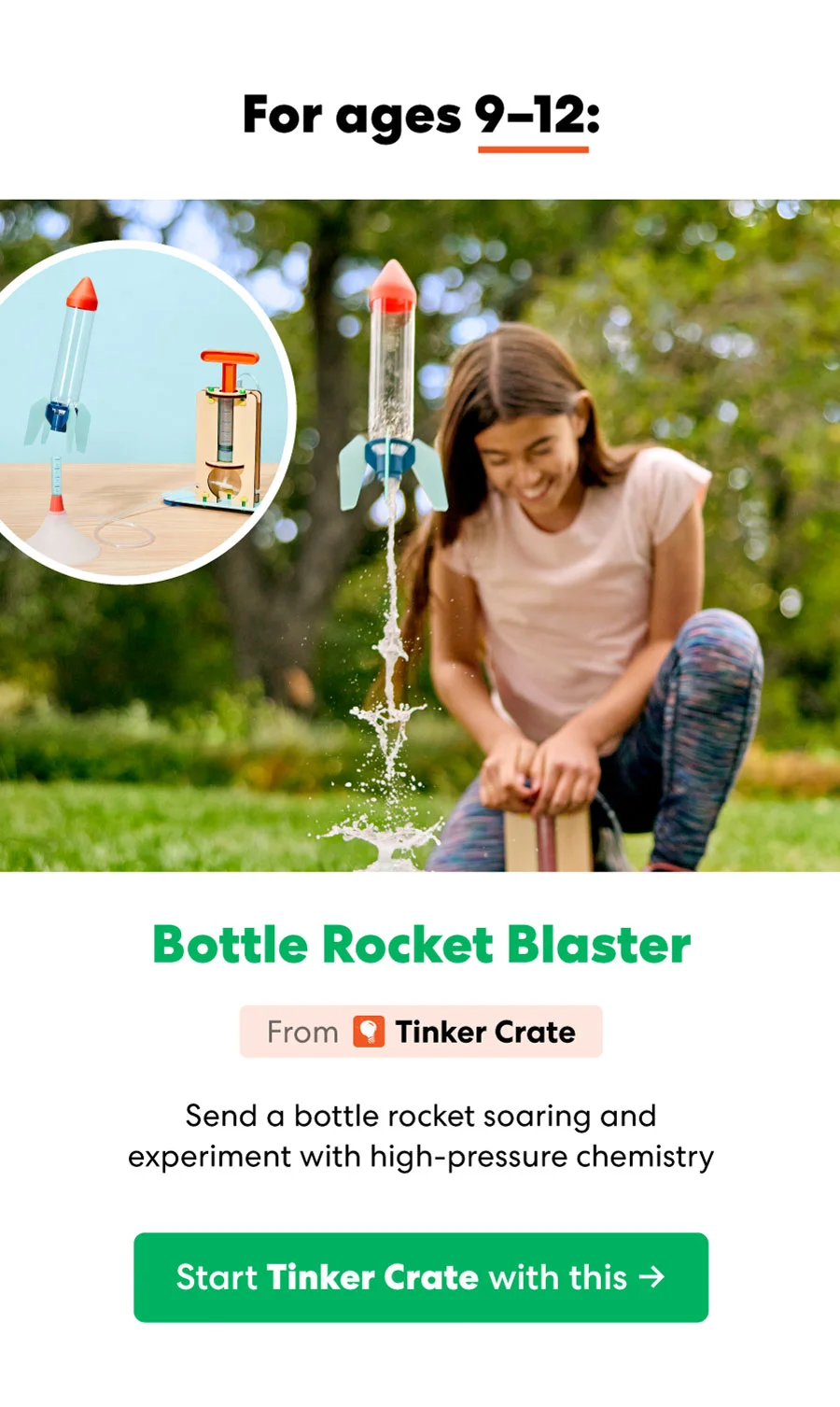 For ages 9-12: Bottle Rocket Blaster From O Tinker Crate Send a bottle rocket soaring and experiment with high-pressure chemistry Start Tinker Crate with this