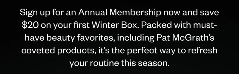 Sign up for an Annual Membership now and save $20 on your first Winter Box. Packed with must-have beauty favorites, including Pat McGrath’s coveted products, it’s the perfect way to refresh your routine this season. Sign up for an Annual Membership now and save $20 on your first Winter Box. Packed with must-have beauty favorites, including Pat McGrath’s coveted products, it’s the perfect way to refresh your routine this season.