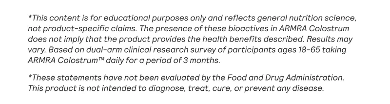 *This content is for educational purposes only and reflects general nutrition science, not product-specific claims. The presence of these bioactives in ARMRA Colostrum does not imply that the product provides the health benefits described. Results may vary. Based on dual-arm clinical research survey of participants ages 18-65 taking ARMRA Colostrum™ daily for a period of 3 months.  *These statements have not been evaluated by the Food and Drug Administration. This product is not intended to diagnose, treat, cure, or prevent any disease.