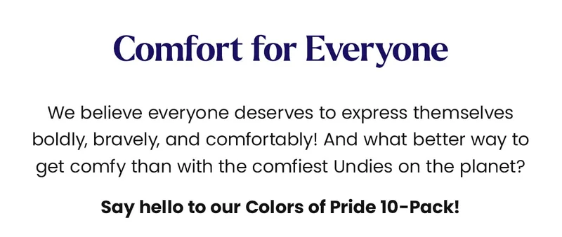 Comfort for Everyone We believe everyone deserves to express themselves boldly, bravely, and comfortably! And what better way to get comfy than with the comfiest Undies on the planet? Say hello to our Colors of Pride 10-Pack!