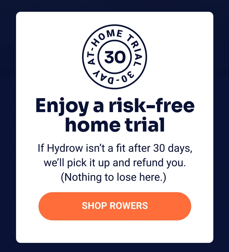 Enjoy a risk-free home trial If Hydrow isn't a fit after 30 days, we'll pick it up and refund you. (Nothing to lose here.'' Shop rowers