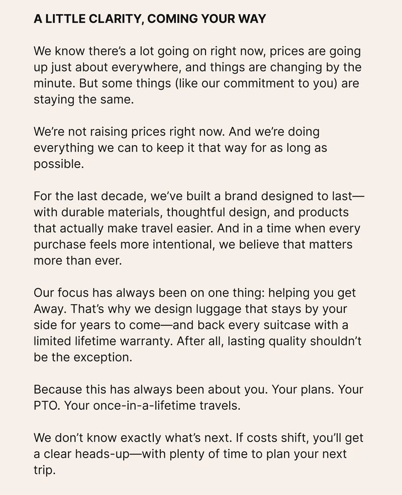 We know there’s a lot going on right now, prices are going up just about everywhere, and things are changing by the minute. But some things (like our commitment to you) are staying the same.   We’re not raising prices right now. And we’re doing everything we can to keep it that way for as long as possible.  For the last decade, we’ve built a brand designed to last—with durable materials, thoughtful design, and products that actually make travel easier. And in a time when every purchase feels more intentional, we believe that matters more than ever.   Our focus has always been on one thing: helping you get Away. That’s why we design luggage that stays by your side for years to come—and back every suitcase with a limited lifetime warranty. After all, lasting quality shouldn’t be the exception.  Because this has always been about you. Your plans. Your PTO. Your once-in-a-lifetime travels.  We don’t know exactly what’s next. If costs shift, you’ll get a clear heads-up—with plenty of time to plan your next trip.   IN THE MEANTIME, WE WANT TO MAKE IT EVEN EASIER TO GET AWAY     For a limited time, we’re offering more savings on sets. Save $100 on any 2 suitcases, or $150 on any 3—just use code discount code at checkout.*   Thanks for being part of our community, and for bringing us along for the ride. We can’t wait to see where you get Away next.   –The Away team