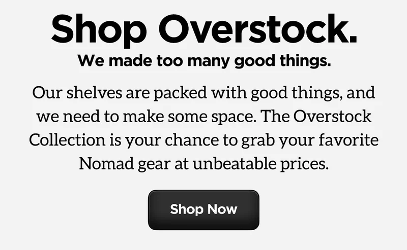 Shop Overstock. We made too many good things. Our shelves are packed with good things, and we need to make some space. The Overstock Collection is your chance to grab your favorite Nomad gear at unbeatable prices. Shop Now.