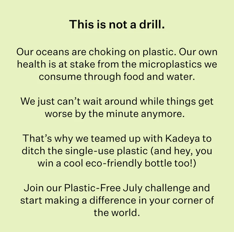 This is not a drill. | Our oceans are choking on plastic. Our own health is at stake from the microplastics we consume through food and water. | We just can’t wait around while things get worse by the minute anymore. | That’s why we teamed up with Kadeya to ditch the single-use plastic (and hey, you win a cool eco-friendly bottle too!) | Join our Plastic-Free July challenge and start making a difference in your corner of the world.
