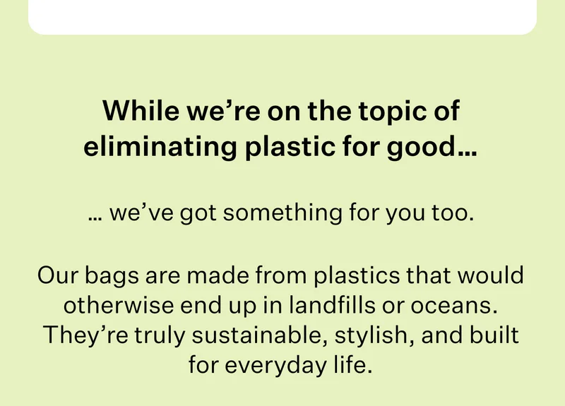 While we’re on the topic of eliminating plastic for good… | … we’ve got something for you too.| Our bags are made from plastics that would otherwise end up in landfills or oceans. They’re truly sustainable, stylish, and built for everyday life.