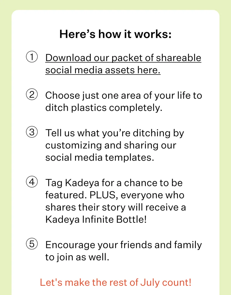 Here’s how it works: 1. Download our packet of shareable social media assets here.&nbsp;| 2. Choose just one area of your life to ditch plastics completely.&nbsp;| 3. Tell us what you’re ditching by customizing and sharing our social media templates.&nbsp;| 4. Tag Kadeya for a chance to be featured. PLUS, everyone who shares their story will receive a Kadeya Infinite Bottle! | 5. Encourage your friends and family to join as well. | Let’s make the rest of July count!