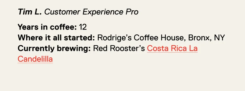 Tim L. Years in coffee: 12 Where it all started: Rodrige’s Coffee House, Bronx, NY Currently brewing: Red Rooster’s Costa Rica La Candelilla