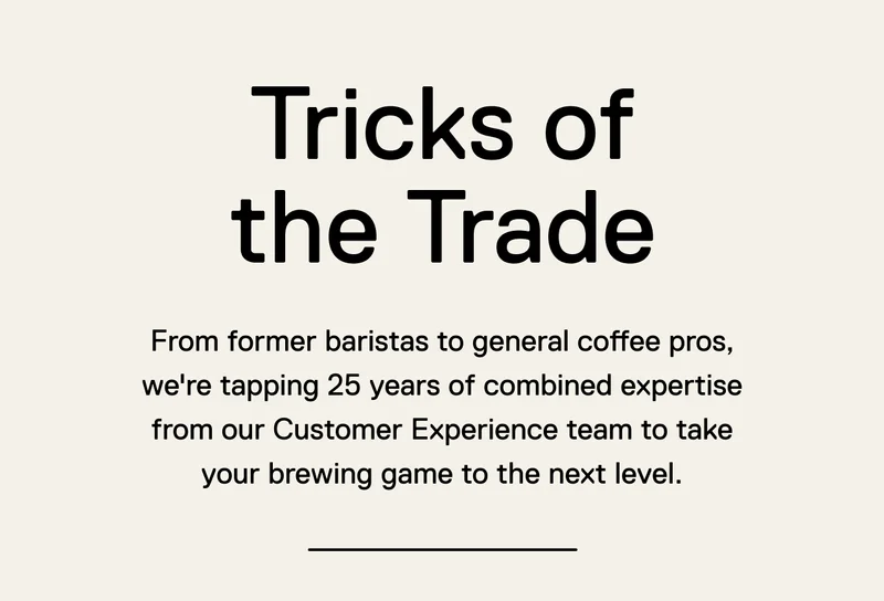 Tricks of the Trade. From former baristas to general coffee pros, we're tapping 25 years of combined expertise from our Customer Experience team to take your brewing game to the next level.
