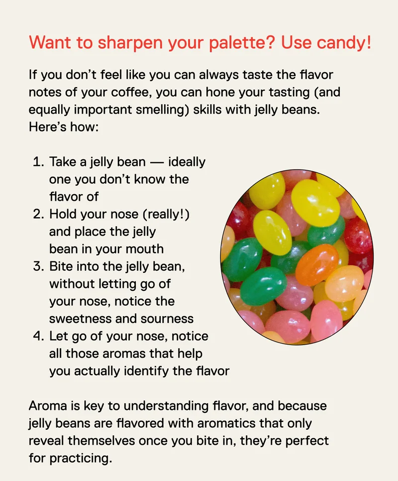 Want to sharpen your palette? Use candy! If you don’t feel like you can always taste the flavor notes of your coffee, you can hone your tasting (and equally important smelling) skills with jelly beans. Here’s how:&nbsp;  Take a jelly bean — ideally one you don’t know the flavor of Hold your nose (really!) and place the jelly bean in your mouth Bite into the jelly bean, without letting go of your nose, notice the sweetness and sourness Let go of your nose, notice all those aromas that help you actually identify the flavor  Aroma is key to understanding flavor, and because jelly beans are flavored with aromatics that only reveal themselves once you bite in, they’re perfect for practicing.