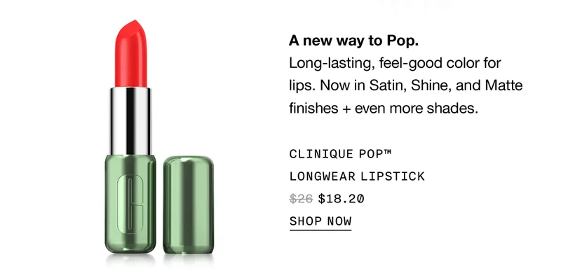 A new way to Pop. Long-lasting, feel-good color for lips. Now in Satin, Shine, and Matte finishes + even more shades. CLINIQUE POP™ LONGWEAR LIPSTICK $18.20 | SHOP NOW