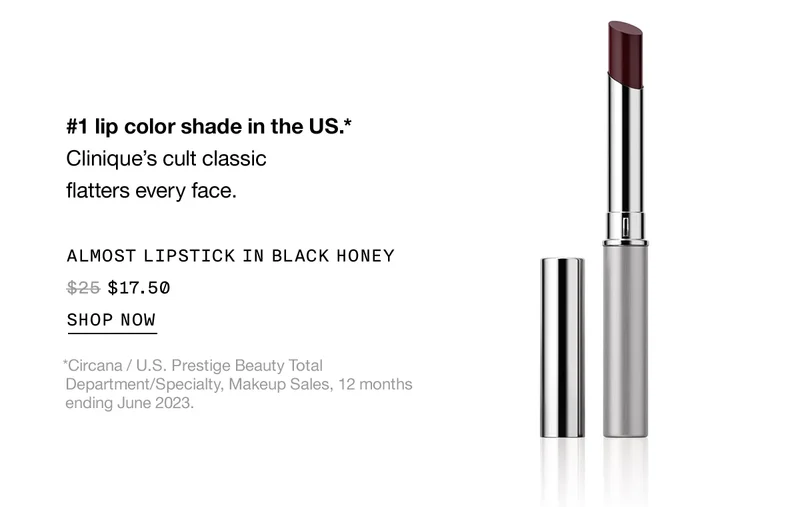 #1 lip color shade in the US.* Clinique's cult classic flatters every face. | ALMOST LIPSTICK IN BLACK HONEY $17.50 | SHOP NOW | *Circana / U.S. Prestige Beauty Total Department/Specialty, Makeup Sales, 12 months ending June 2023.