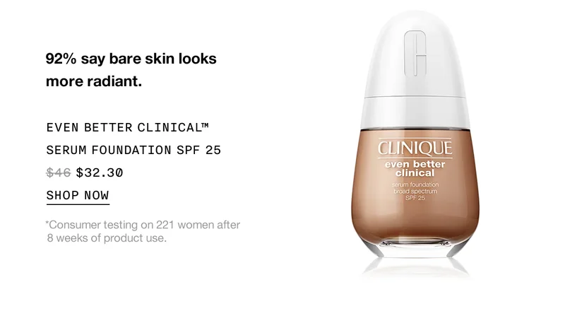 92% say bare skin looks more radiant. EVEN BETTER CLINICAL™ SERUM FOUNDATION SPF 25 $32.30 | SHOP NOW | *Consumer testing on 221 women after 8 weeks of product use.