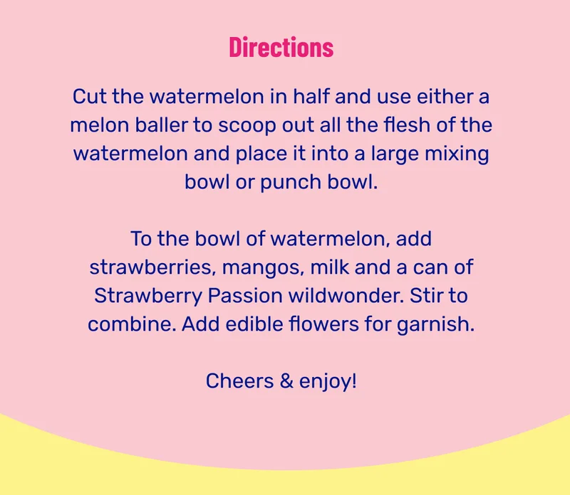Directions. Cut the watermelon in half and use either a melon baller to scoop out all the flesh of the watermelon and place it into a large mixing bowl or punch bowl. To the bowl of watermelon, add strawberries, mangos, milk and a can of Strawberry Passion wildwonder. Stir to combine. Add edible flowers for garnish. Cheers & enjoy!