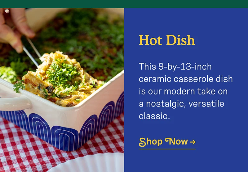 Hot Dish! This 9-by-13-inch ceramic casserole dish is our modern take on a nostalgic, versatile classic.