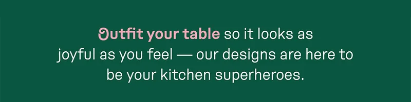 Outfit your table so it looks as joyful as you feel — our designs are here to be your kitchen superheroes.