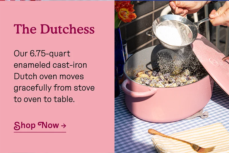 The Dutchess! Our 6.75-quart enameled cast-iron Dutch oven moves gracefully from stove to oven to table.