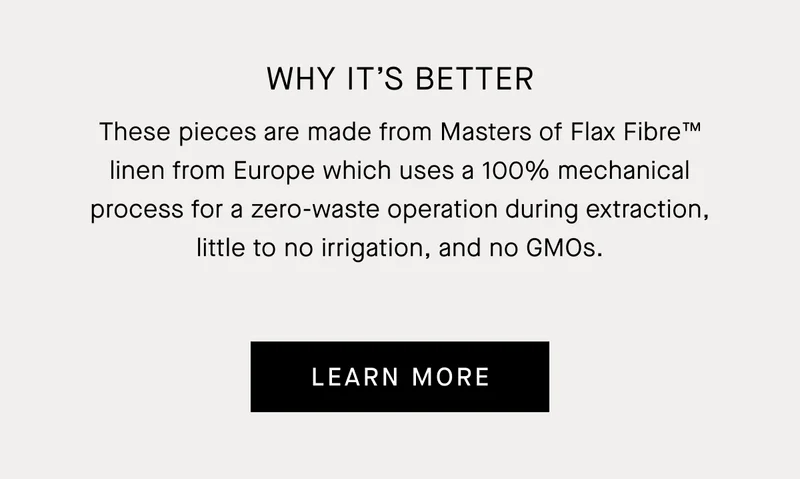 These pieces are made from Masters of Flax Fibre™ linen from Europe which uses a 100% mechanical process for a zero-waste operation during extraction, little to no irrigation, and no GMOs. | Learn More