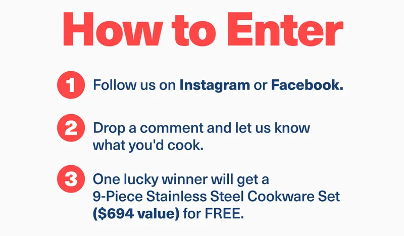 How to enter | 1. Follow us on Instagram or Facebook | 2. Drop a comment and let us know what you'd cook. | 3. one lucky winner will get a 9-Piece Stainless Steel Cookware Set ($694 value) for free.